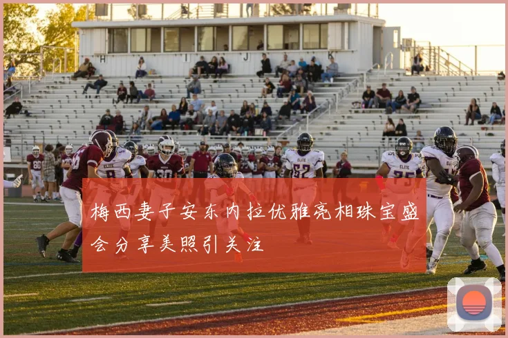梅西妻子安东内拉优雅亮相珠宝盛会分享美照引关注