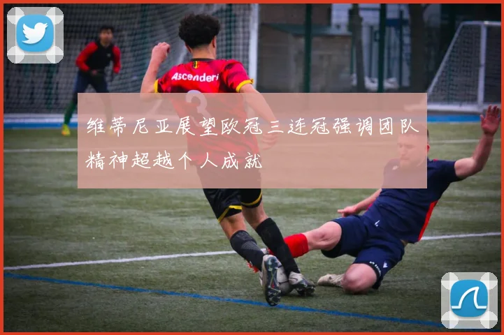 维蒂尼亚展望欧冠三连冠强调团队精神超越个人成就