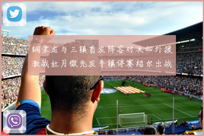 铜梁龙与三镇首发阵容对决四外援激战杜月徵先发李镇停赛绍尔出战