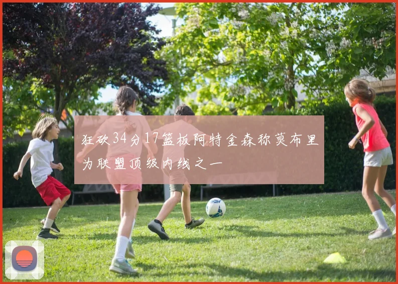 狂砍34分17篮板阿特金森称莫布里为联盟顶级内线之一