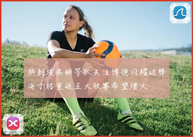 热刺埃弗顿等队关注博德闪耀边锋海于格重返五大联赛希望增大