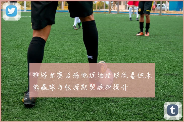 维塔尔赛后感慨连场进球欣喜但未能赢球与张源默契逐渐提升