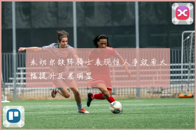 米切尔缺阵骑士表现惊人净效率大幅提升反差明显