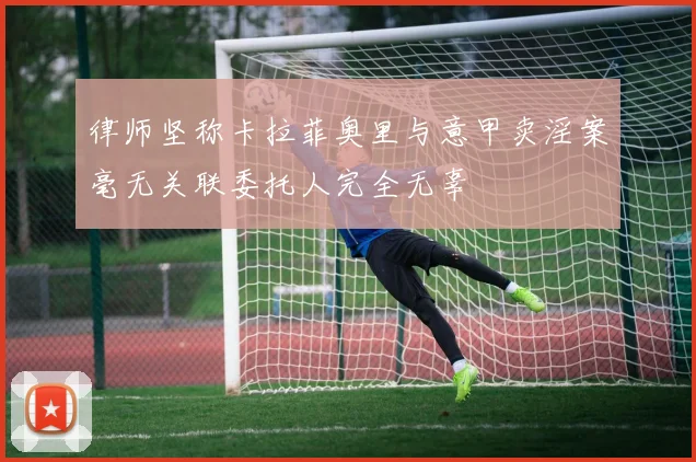 律师坚称卡拉菲奥里与意甲卖淫案毫无关联委托人完全无辜