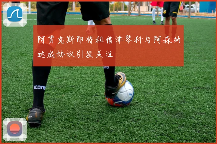 阿贾克斯即将租借津琴科与阿森纳达成协议引发关注