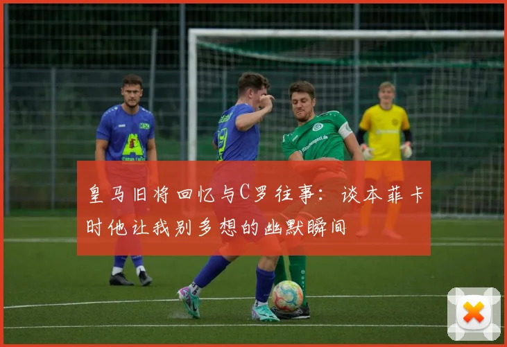 皇马旧将回忆与C罗往事：谈本菲卡时他让我别多想的幽默瞬间