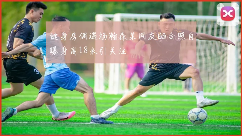 健身房偶遇杨瀚森某网友晒合照自曝身高18米引关注