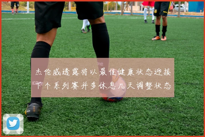 杰伦威透露将以最佳健康状态迎接下个系列赛并多休息几天调整状态