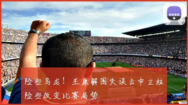 险些乌龙！王康解围失误击中立柱险些改变比赛局势
