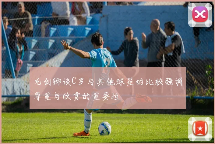 毛剑卿谈C罗与其他球星的比较强调尊重与欣赏的重要性