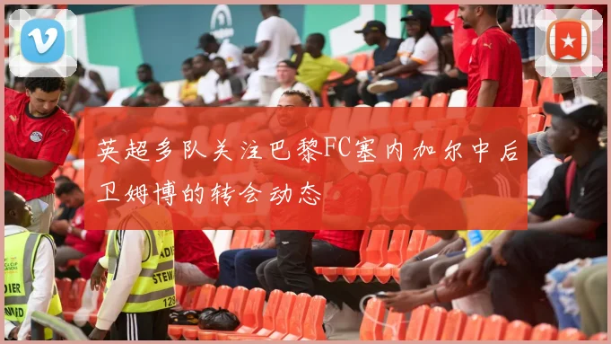英超多队关注巴黎FC塞内加尔中后卫姆博的转会动态